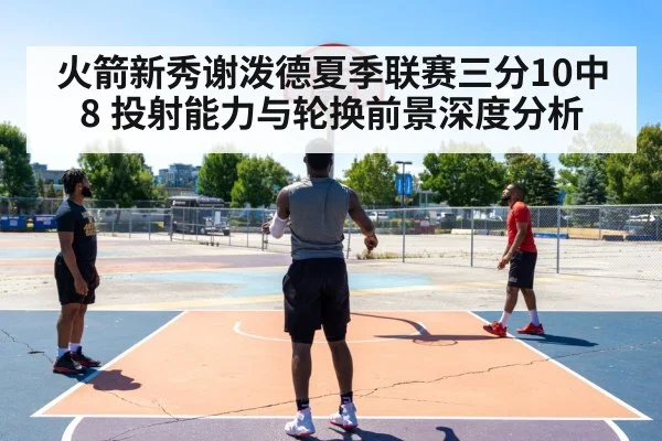 火箭新秀谢泼德夏季联赛三分10中8 投射能力与轮换前景深度分析